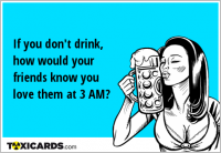 If you don't drink, how would your friends know you love them at 3 AM?